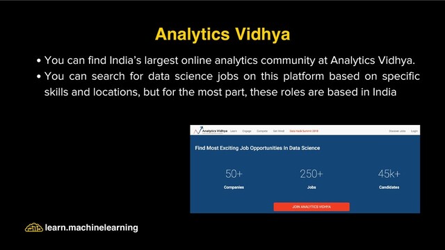 You can find India’s largest online analytics community at Analytics Vidhya.
You can search for data science jobs on this platform based on specific
skills and locations, but for the most part, these roles are based in India
Analytics Vidhya
learn.machinelearning
