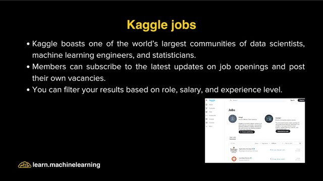 Kaggle boasts one of the world’s largest communities of data scientists,
machine learning engineers, and statisticians.
Members can subscribe to the latest updates on job openings and post
their own vacancies.
You can filter your results based on role, salary, and experience level.
Kaggle jobs
learn.machinelearning
