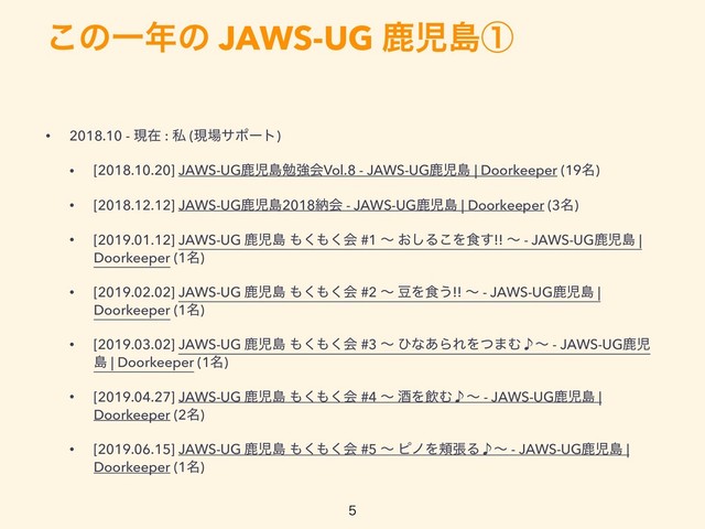 ͜ͷҰ೥ͷ JAWS-UG ࣛࣇౡᶃ

• 2018.10 - ݱࡏ : ࢲ (ݱ৔αϙʔτ)
• [2018.10.20] JAWS-UGࣛࣇౡษڧձVol.8 - JAWS-UGࣛࣇౡ | Doorkeeper (19໊)
• [2018.12.12] JAWS-UGࣛࣇౡ2018ೲձ - JAWS-UGࣛࣇౡ | Doorkeeper (3໊)
• [2019.01.12] JAWS-UG ࣛࣇౡ ΋͘΋͘ձ #1 ʙ ͓͠Δ͜Λ৯͢!! ʙ - JAWS-UGࣛࣇౡ |
Doorkeeper (1໊)
• [2019.02.02] JAWS-UG ࣛࣇౡ ΋͘΋͘ձ #2 ʙ ౾Λ৯͏!! ʙ - JAWS-UGࣛࣇౡ |
Doorkeeper (1໊)
• [2019.03.02] JAWS-UG ࣛࣇౡ ΋͘΋͘ձ #3 ʙ ͻͳ͋ΒΕΛͭ·Ή̇ʙ - JAWS-UGࣛࣇ
ౡ | Doorkeeper (1໊)
• [2019.04.27] JAWS-UG ࣛࣇౡ ΋͘΋͘ձ #4 ʙ ञΛҿΉ̇ʙ - JAWS-UGࣛࣇౡ |
Doorkeeper (2໊)
• [2019.06.15] JAWS-UG ࣛࣇౡ ΋͘΋͘ձ #5 ʙ ϐϊΛ๹ுΔ̇ʙ - JAWS-UGࣛࣇౡ |
Doorkeeper (1໊)

