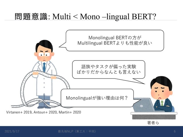 問題意識: Multi < Mono –lingual BERT?
2021/9/17 最先端NLP（東⼯⼤：平岡） 6
Monolingual BERTの⽅が
Multilingual BERTよりも性能が良い
Virtanen+ 2019, Antoun+ 2020, Martin+ 2020
著者ら
語族やタスクが偏った実験
ばかりだからなんとも⾔えない
Monolingualが強い理由は何？

