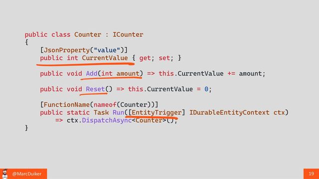 @MarcDuiker 19
public class Counter : ICounter
{
[JsonProperty("value")]
public int CurrentValue { get; set; }
public void Add(int amount) => this.CurrentValue += amount;
public void Reset() => this.CurrentValue = 0;
[FunctionName(nameof(Counter))]
public static Task Run([EntityTrigger] IDurableEntityContext ctx)
=> ctx.DispatchAsync();
}
