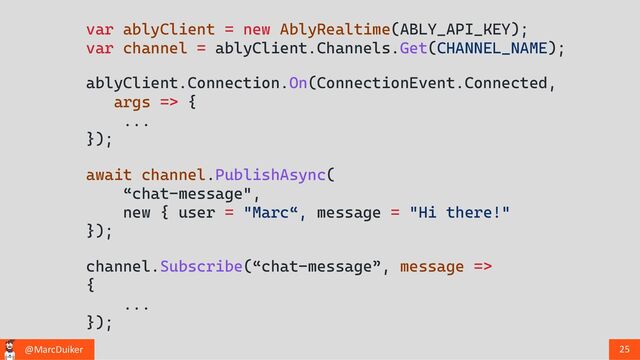 @MarcDuiker 25
var ablyClient = new AblyRealtime(ABLY_API_KEY);
var channel = ablyClient.Channels.Get(CHANNEL_NAME);
channel.Subscribe(“chat-message”, message =>
{
...
});
await channel.PublishAsync(
“chat-message",
new { user = "Marc“, message = "Hi there!"
});
ablyClient.Connection.On(ConnectionEvent.Connected,
args => {
...
});
