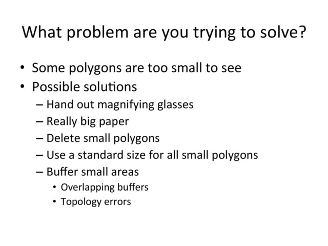 What	  problem	  are	  you	  trying	  to	  solve?	  
•  Some	  polygons	  are	  too	  small	  to	  see	  
•  Possible	  solu>ons	  
– Hand	  out	  magnifying	  glasses	  
– Really	  big	  paper	  
– Delete	  small	  polygons	  
– Use	  a	  standard	  size	  for	  all	  small	  polygons	  
– Buﬀer	  small	  areas	  
•  Overlapping	  buﬀers	  
•  Topology	  errors	  
