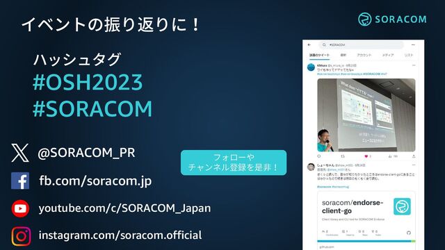 @SORACOM_PR
fb.com/soracom.jp
イベントの振り返りに！
ハッシュタグ
#OSH2023
#SORACOM
フォローや
チャンネル登録を是非！
youtube.com/c/SORACOM_Japan
instagram.com/soracom.official

