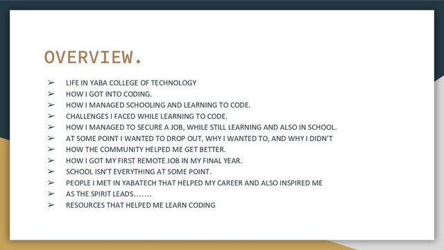 ➢ LIFE IN YABA COLLEGE OF TECHNOLOGY
➢ HOW I GOT INTO CODING.
➢ HOW I MANAGED SCHOOLING AND LEARNING TO CODE.
➢ CHALLENGES I FACED WHILE LEARNING TO CODE.
➢ HOW I MANAGED TO SECURE A JOB, WHILE STILL LEARNING AND ALSO IN SCHOOL.
➢ AT SOME POINT I WANTED TO DROP OUT, WHY I WANTED TO, AND WHY I DIDN’T
➢ HOW THE COMMUNITY HELPED ME GET BETTER.
➢ HOW I GOT MY FIRST REMOTE JOB IN MY FINAL YEAR.
➢ SCHOOL ISN’T EVERYTHING AT SOME POINT.
➢ PEOPLE I MET IN YABATECH THAT HELPED MY CAREER AND ALSO INSPIRED ME
➢ AS THE SPIRIT LEADS…….
➢ RESOURCES THAT HELPED ME LEARN CODING
