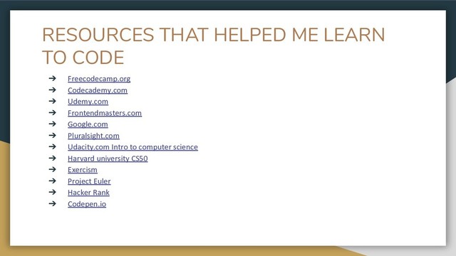 RESOURCES THAT HELPED ME LEARN
TO CODE
➔ Freecodecamp.org
➔ Codecademy.com
➔ Udemy.com
➔ Frontendmasters.com
➔ Google.com
➔ Pluralsight.com
➔ Udacity.com Intro to computer science
➔ Harvard university CS50
➔ Exercism
➔ Project Euler
➔ Hacker Rank
➔ Codepen.io
