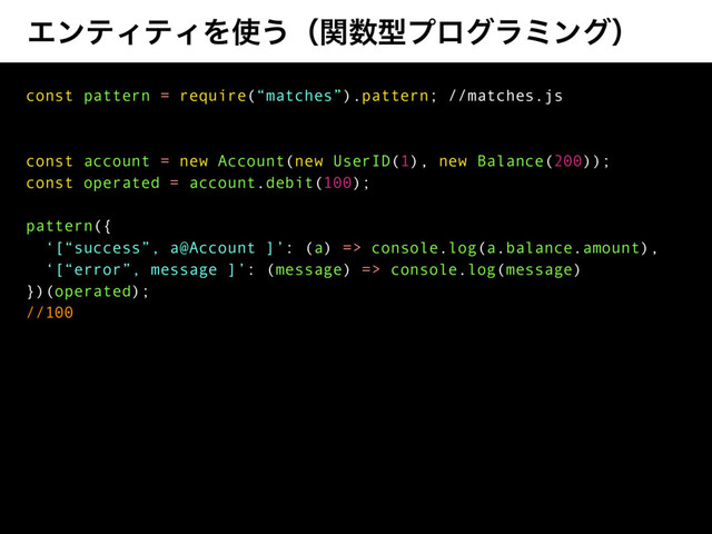 ΤϯςΟςΟΛ࢖͏ʢؔ਺ܕϓϩάϥϛϯάʣ
const pattern = require(“matches”).pattern; //matches.js
const account = new Account(new UserID(1), new Balance(200));
const operated = account.debit(100);
pattern({
‘[“success”, a@Account ]’: (a) => console.log(a.balance.amount),
‘[“error”, message ]’: (message) => console.log(message)
})(operated);
//100
