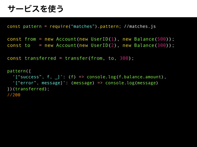αʔϏεΛ࢖͏
const pattern = require(“matches”).pattern; //matches.js
const from = new Account(new UserID(1), new Balance(500));
const to = new Account(new UserID(2), new Balance(300));
const transferred = transfer(from, to, 300);
pattern({
‘[“success”, f, _]’: (f) => console.log(f.balance.amount),
‘[“error”, message]’: (message) => console.log(message)
})(transferred);
//200
