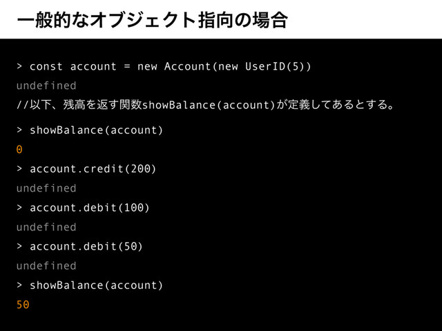 ҰൠతͳΦϒδΣΫτࢦ޲ͷ৔߹
> const account = new Account(new UserID(5))
undefined
//ҎԼɺ࢒ߴΛฦؔ͢਺showBalance(account)͕ఆٛͯ͋͠Δͱ͢Δɻ
> showBalance(account)
0
> account.credit(200)
undefined
> account.debit(100)
undefined
> account.debit(50)
undefined
> showBalance(account)
50
