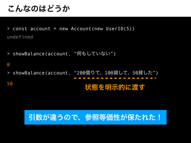 ͜Μͳͷ͸Ͳ͏͔
> const account = new Account(new UserID(5))
undefined
> showBalance(account, “Կ΋͍ͯ͠ͳ͍”)
0
> showBalance(account, “200आΓͯɺ100ିͯ͠ɺ50ିͨ͠”)
50
Ҿ਺͕ҧ͏ͷͰɺࢀর౳Ձੑ͕อͨΕͨʂ
ঢ়ଶΛ໌ࣔతʹ౉͢
