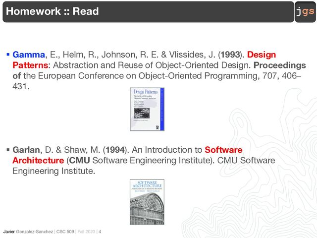 jgs
Javier Gonzalez-Sanchez | CSC 509 | Fall 2023 | 4
§ Gamma, E., Helm, R., Johnson, R. E. & Vlissides, J. (1993). Design
Patterns: Abstraction and Reuse of Object-Oriented Design. Proceedings
of the European Conference on Object-Oriented Programming, 707, 406–
431.
§ Garlan, D. & Shaw, M. (1994). An Introduction to Software
Architecture (CMU Software Engineering Institute). CMU Software
Engineering Institute.
Homework :: Read
