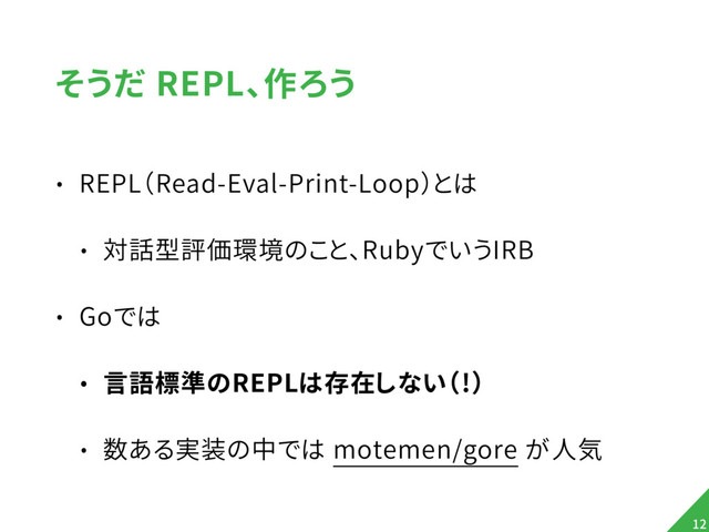 そうだ REPL、作ろう
• REPL（Read-Eval-Print-Loop）とは
• 対話型評価環境のこと、RubyでいうIRB
• Goでは
• 言語標準のREPLは存在しない（!）
• 数ある実装の中では motemen/gore が人気
12
