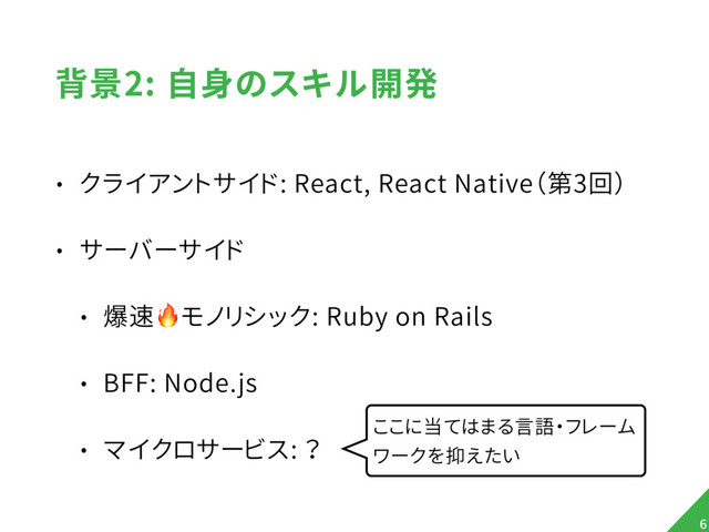 背景2: 自身のスキル開発
• クライアントサイド: React, React Native（第3回）
• サーバーサイド
• 爆速モノリシック: Ruby on Rails
• BFF: Node.js
• マイクロサービス: ？
6
ここに当てはまる言語・フレーム
ワークを抑えたい
