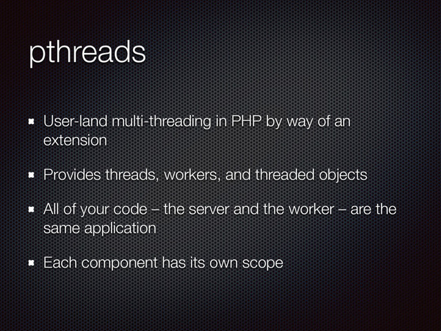pthreads
User-land multi-threading in PHP by way of an
extension
Provides threads, workers, and threaded objects
All of your code – the server and the worker – are the
same application
Each component has its own scope
