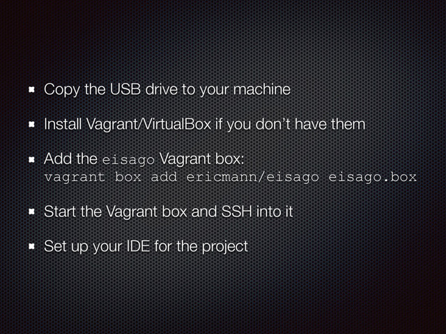 Copy the USB drive to your machine
Install Vagrant/VirtualBox if you don’t have them
Add the eisago Vagrant box:  
vagrant box add ericmann/eisago eisago.box
Start the Vagrant box and SSH into it
Set up your IDE for the project
