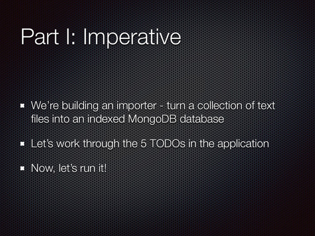 Part I: Imperative
We’re building an importer - turn a collection of text
ﬁles into an indexed MongoDB database
Let’s work through the 5 TODOs in the application
Now, let’s run it!
