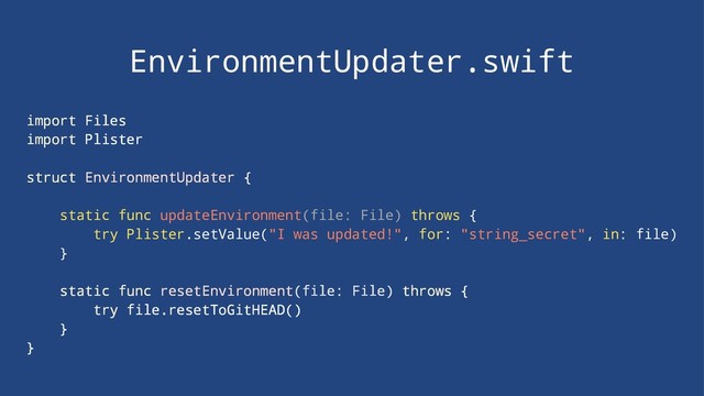 EnvironmentUpdater.swift
import Files
import Plister
struct EnvironmentUpdater {
static func updateEnvironment(file: File) throws {
try Plister.setValue("I was updated!", for: "string_secret", in: file)
}
static func resetEnvironment(file: File) throws {
try file.resetToGitHEAD()
}
}
