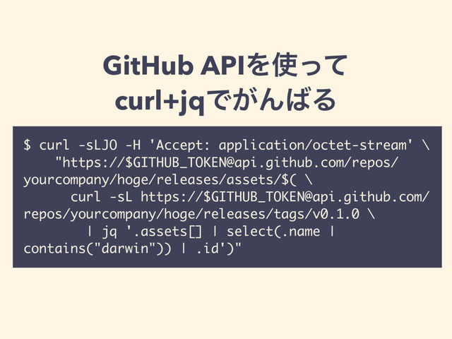 $ curl -sLJO -H 'Accept: application/octet-stream' \
"https://$GITHUB_TOKEN@api.github.com/repos/
yourcompany/hoge/releases/assets/$( \
curl -sL https://$GITHUB_TOKEN@api.github.com/
repos/yourcompany/hoge/releases/tags/v0.1.0 \
| jq '.assets[] | select(.name |
contains("darwin")) | .id')"
GitHub APIΛ࢖ͬͯ
curl+jqͰ͕Μ͹Δ
