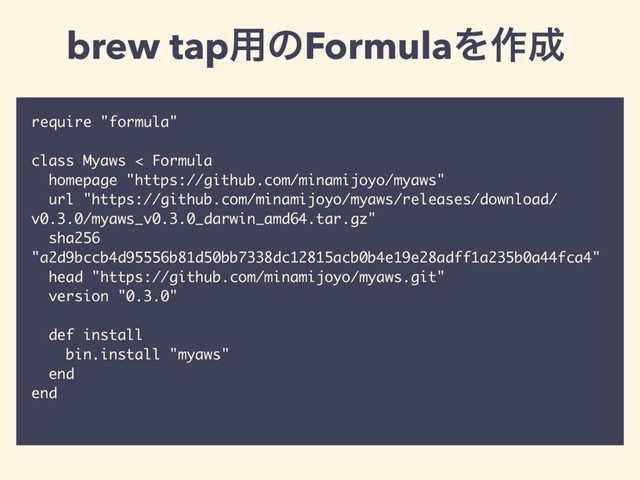require "formula"
class Myaws < Formula
homepage "https://github.com/minamijoyo/myaws"
url "https://github.com/minamijoyo/myaws/releases/download/
v0.3.0/myaws_v0.3.0_darwin_amd64.tar.gz"
sha256
"a2d9bccb4d95556b81d50bb7338dc12815acb0b4e19e28adff1a235b0a44fca4"
head "https://github.com/minamijoyo/myaws.git"
version "0.3.0"
def install
bin.install "myaws"
end
end
brew tap༻ͷFormulaΛ࡞੒
