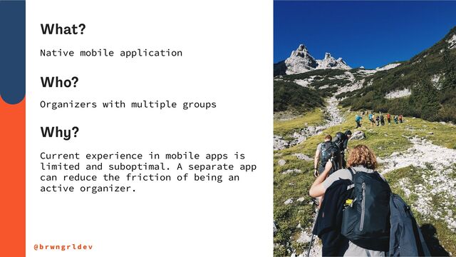 What?
@ b r w n g r l d e v
Native mobile application
Who?
Organizers with multiple groups
Why?
Current experience in mobile apps is


limited and suboptimal. A separate app
can reduce the friction of being an
active organizer.
