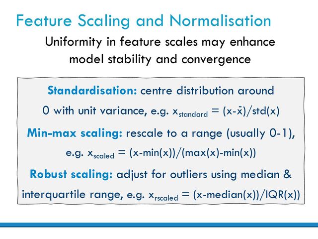 Standardisation: centre distribution around
0 with unit variance, e.g. xstandard
= (x-x)/std(x)
Min-max scaling: rescale to a range (usually 0-1),
e.g. xscaled
= (x-min(x))/(max(x)-min(x))
Robust scaling: adjust for outliers using median &
interquartile range, e.g. xrscaled
= (x-median(x))/IQR(x))
Feature Scaling and Normalisation
Uniformity in feature scales may enhance
model stability and convergence
-
