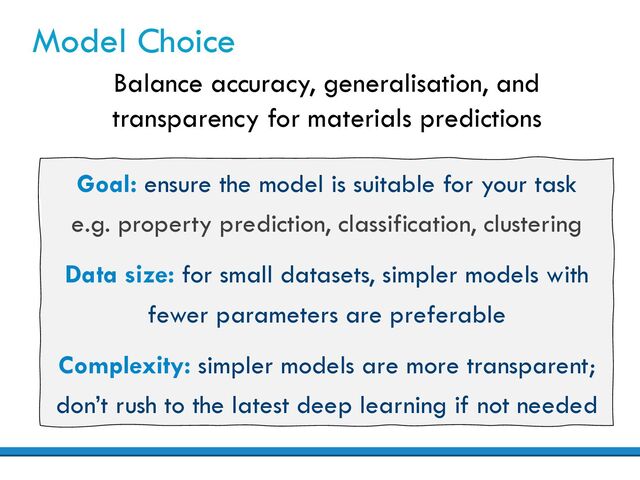 Model Choice
Balance accuracy, generalisation, and
transparency for materials predictions
Goal: ensure the model is suitable for your task
e.g. property prediction, classification, clustering
Data size: for small datasets, simpler models with
fewer parameters are preferable
Complexity: simpler models are more transparent;
don’t rush to the latest deep learning if not needed
