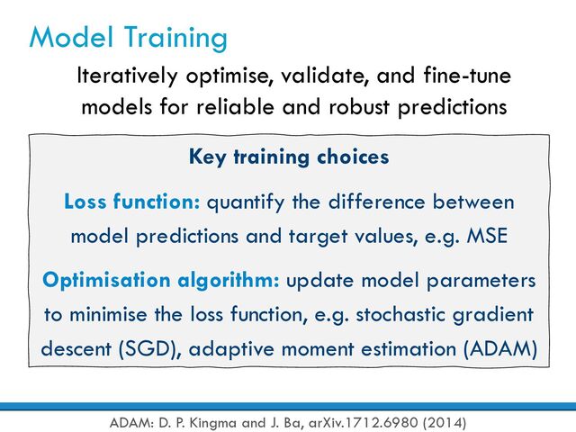 Model Training
Iteratively optimise, validate, and fine-tune
models for reliable and robust predictions
Key training choices
Loss function: quantify the difference between
model predictions and target values, e.g. MSE
Optimisation algorithm: update model parameters
to minimise the loss function, e.g. stochastic gradient
descent (SGD), adaptive moment estimation (ADAM)
ADAM: D. P. Kingma and J. Ba, arXiv.1712.6980 (2014)
