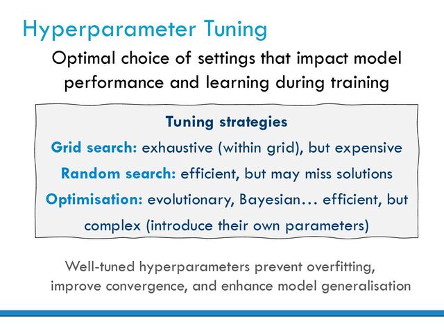 Hyperparameter Tuning
Optimal choice of settings that impact model
performance and learning during training
Well-tuned hyperparameters prevent overfitting,
improve convergence, and enhance model generalisation
Tuning strategies
Grid search: exhaustive (within grid), but expensive
Random search: efficient, but may miss solutions
Optimisation: evolutionary, Bayesian… efficient, but
complex (introduce their own parameters)
