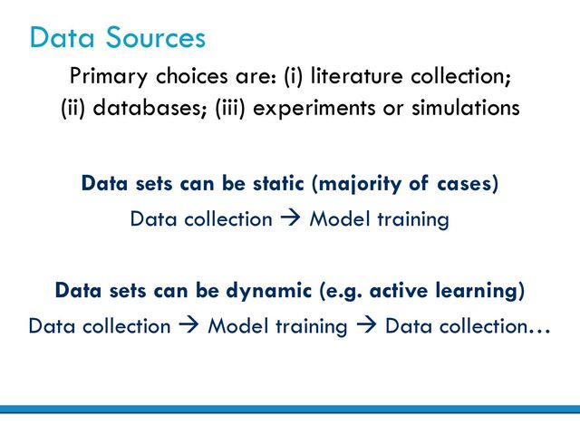 Data Sources
Data sets can be static (majority of cases)
Data collection à Model training
Primary choices are: (i) literature collection;
(ii) databases; (iii) experiments or simulations
Data sets can be dynamic (e.g. active learning)
Data collection à Model training à Data collection…
