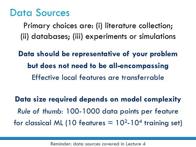 Data Sources
Data should be representative of your problem
but does not need to be all-encompassing
Effective local features are transferrable
Primary choices are: (i) literature collection;
(ii) databases; (iii) experiments or simulations
Data size required depends on model complexity
Rule of thumb: 100-1000 data points per feature
for classical ML (10 features = 102-104 training set)
Reminder: data sources covered in Lecture 4
