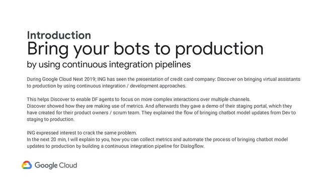 Bring your bots to production
by using continuous integration pipelines
During Google Cloud Next 2019; ING has seen the presentation of credit card company: Discover on bringing virtual assistants
to production by using continuous integration / development approaches.
This helps Discover to enable DF agents to focus on more complex interactions over multiple channels.
Discover showed how they are making use of metrics. And afterwards they gave a demo of their staging portal, which they
have created for their product owners / scrum team. They explained the ﬂow of bringing chatbot model updates from Dev to
staging to production.
ING expressed interest to crack the same problem.
In the next 20 min, I will explain to you, how you can collect metrics and automate the process of bringing chatbot model
updates to production by building a continuous integration pipeline for Dialogﬂow.
Introduction
