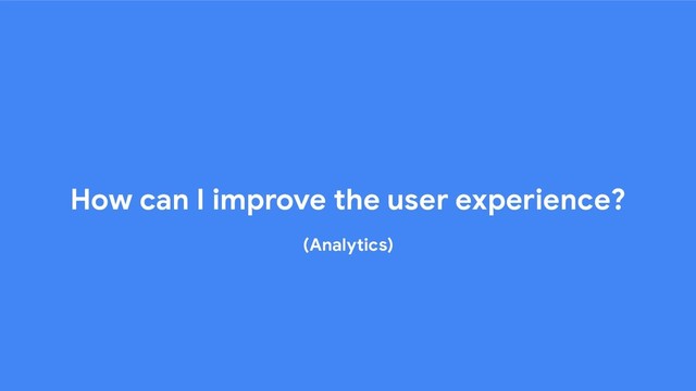 How can I improve the user experience?
(Analytics)
