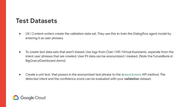 Test Datasets
● UX / Content writers create the validation data set. They use this to train the Dialogflow agent model by
entering it as user phrases.
● To create test data sets that aren’t biased. Use logs from Chat / IVR / Virtual Assistants, seperate from the
intent user phrases that are created. User PII data can be anonymized / masked. (Note the FutureBank.nl
BigQuery/Dashboard demo)
● Create a unit test, that passes in the anonymized test phrase to the detectIntent API method. The
detected intent and the confidence score can be evaluated with your validation dataset.
