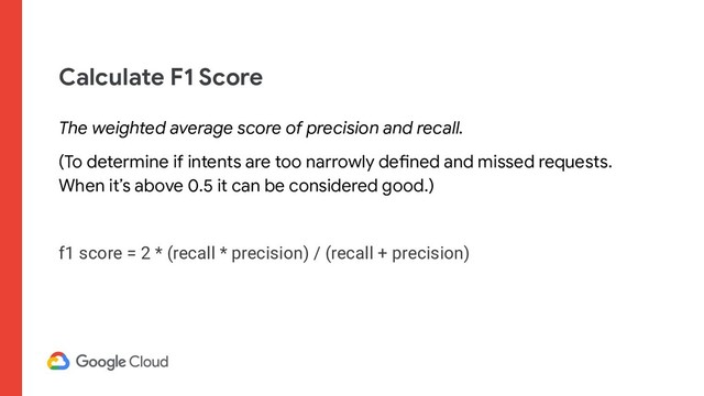 Calculate F1 Score
The weighted average score of precision and recall.
(To determine if intents are too narrowly defined and missed requests.
When it’s above 0.5 it can be considered good.)
f1 score = 2 * (recall * precision) / (recall + precision)
