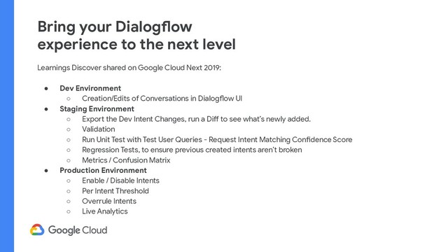 Bring your Dialogflow
experience to the next level
Learnings Discover shared on Google Cloud Next 2019:
● Dev Environment
○ Creation/Edits of Conversations in Dialogflow UI
● Staging Environment
○ Export the Dev Intent Changes, run a Diff to see what’s newly added.
○ Validation
○ Run Unit Test with Test User Queries - Request Intent Matching Confidence Score
○ Regression Tests, to ensure previous created intents aren’t broken
○ Metrics / Confusion Matrix
● Production Environment
○ Enable / Disable Intents
○ Per Intent Threshold
○ Overrule Intents
○ Live Analytics
