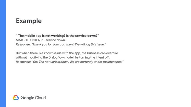 Example
“ The mobile app is not working? Is the service down?”
MATCHED INTENT: -service down-
Response: “Thank you for your comment. We will log this issue.”
But when there is a known issue with the app, the business can overrule
without modifying the Dialogflow model, by turning the intent off:
Response: “Yes. The network is down. We are currently under maintenance.”
