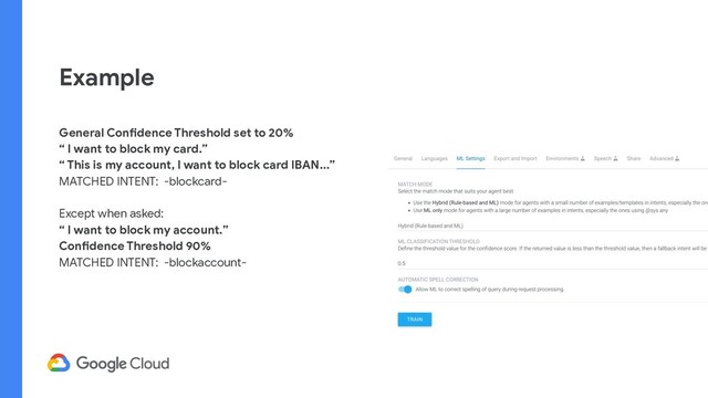 Example
General Confidence Threshold set to 20%
“ I want to block my card.”
“ This is my account, I want to block card IBAN...”
MATCHED INTENT: -blockcard-
Except when asked:
“ I want to block my account.”
Confidence Threshold 90%
MATCHED INTENT: -blockaccount-
