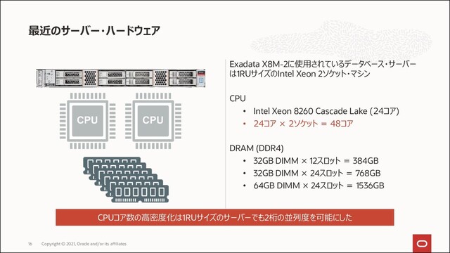 Exadata X8M-2に使用されているデータベース・サーバー
は1RUサイズのIntel Xeon 2ソケット・マシン
CPU
• Intel Xeon 8260 Cascade Lake (24コア)
• 24コア × 2ソケット = 48コア
DRAM (DDR4)
• 32GB DIMM × 12スロット = 384GB
• 32GB DIMM × 24スロット = 768GB
• 64GB DIMM × 24スロット = 1536GB
最近のサーバー・ハードウェア
Copyright © 2021, Oracle and/or its affiliates
16
CPUコア数の高密度化は1RUサイズのサーバーでも2桁の並列度を可能にした
