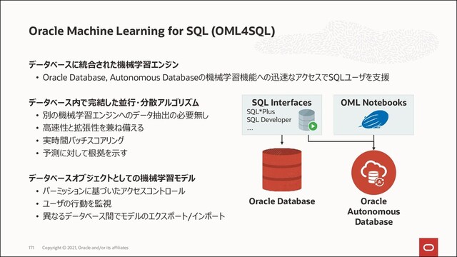 データベースに統合された機械学習エンジン
• Oracle Database, Autonomous Databaseの機械学習機能への迅速なアクセスでSQLユーザを支援
データベース内で完結した並行・分散アルゴリズム
• 別の機械学習エンジンへのデータ抽出の必要無し
• 高速性と拡張性を兼ね備える
• 実時間バッチスコアリング
• 予測に対して根拠を示す
データベースオブジェクトとしての機械学習モデル
• パーミッションに基づいたアクセスコントロール
• ユーザの行動を監視
• 異なるデータベース間でモデルのエクスポート/インポート
Oracle Machine Learning for SQL (OML4SQL)
Copyright © 2021, Oracle and/or its affiliates
171
SQL Interfaces
SQL*Plus
SQL Developer
…
Oracle
Autonomous
Database
OML Notebooks
Oracle Database
