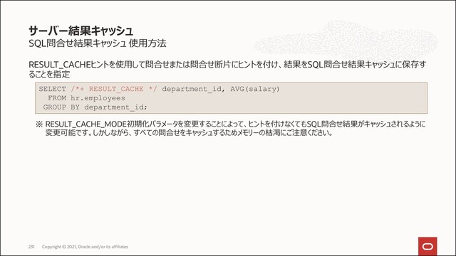 SQL問合せ結果キャッシュ 使用方法
RESULT_CACHEヒントを使用して問合せまたは問合せ断片にヒントを付け、結果をSQL問合せ結果キャッシュに保存す
ることを指定
※ RESULT_CACHE_MODE初期化パラメータを変更することによって、ヒントを付けなくてもSQL問合せ結果がキャッシュされるように
変更可能です。しかしながら、すべての問合せをキャッシュするためメモリーの枯渇にご注意ください。
サーバー結果キャッシュ
Copyright © 2021, Oracle and/or its affiliates
231
SELECT /*+ RESULT_CACHE */ department_id, AVG(salary)
FROM hr.employees
GROUP BY department_id;
