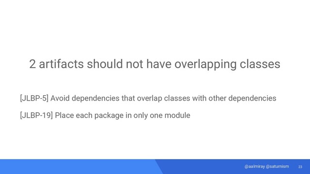 23
@aalmiray @saturnism
2 artifacts should not have overlapping classes
[JLBP-5] Avoid dependencies that overlap classes with other dependencies
[JLBP-19] Place each package in only one module
