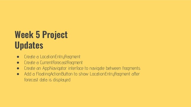 Week 5 Project
Updates
● Create a LocationEntryFragment
● Create a CurrentForecastFragment
● Create an AppNavigator interface to navigate between fragments
● Add a FloatingActionButton to show LocationEntryFragment after
forecast data is displayed
