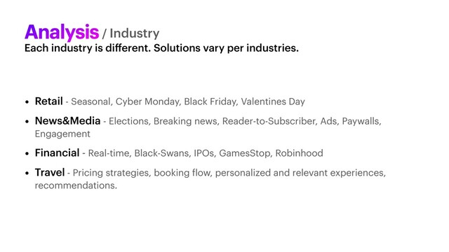 Each industry is di
ff
erent. Solutions vary per industries.
Analysis/ Industry
• Retail - Seasonal, Cyber Monday, Black Friday, Valentines Day


• News&Media - Elections, Breaking news, Reader-to-Subscriber, Ads, Paywalls,
Engagement


• Financial - Real-time, Black-Swans, IPOs, GamesStop, Robinhood


• Travel - Pricing strategies, booking
f
low, personalized and relevant experiences,
recommendations.

