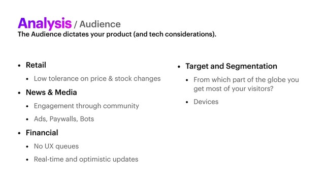 The Audience dictates your product (and tech considerations).
Analysis/ Audience
• Retail


• Low tolerance on price & stock changes


• News & Media


• Engagement through community


• Ads, Paywalls, Bots


• Financial


• No UX queues


• Real-time and optimistic updates
• Target and Segmentation


• From which part of the globe you
get most of your visitors?


• Devices
