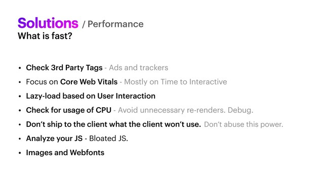 What is fast?
Solutions
• Check 3rd Party Tags - Ads and trackers


• Focus on Core Web Vitals - Mostly on Time to Interactive


• Lazy-load based on User Interaction


• Check for usage of CPU - Avoid unnecessary re-renders. Debug.


• Don’t ship to the client what the client won’t use. Don’t abuse this power.


• Analyze your JS - Bloated JS.


• Images and Webfonts
/ Performance
