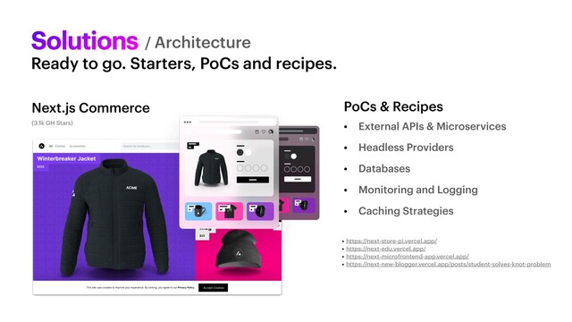 Solutions
• External APIs & Microservices


• Headless Providers


• Databases


• Monitoring and Logging


• Caching Strategies
/ Architecture
Ready to go. Starters, PoCs and recipes.
• https://next-store-pi.vercel.app/


• https://next-edu.vercel.app/


• https://next-microfrontend-app.vercel.app/


• https://next-new-blogger.vercel.app/posts/student-solves-knot-problem
(3.1k GH Stars)
PoCs & Recipes
Next.js Commerce
