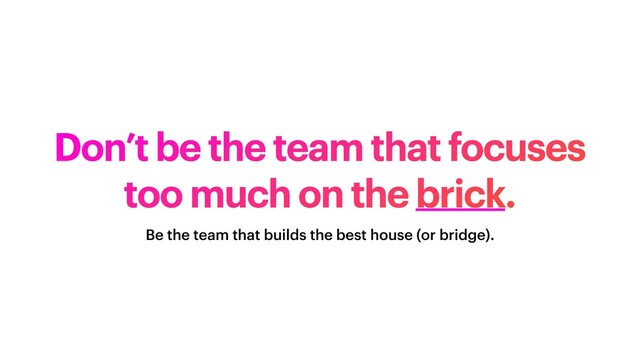 Don’t be the team that focuses
too much on the brick.
Be the team that builds the best house (or bridge).
