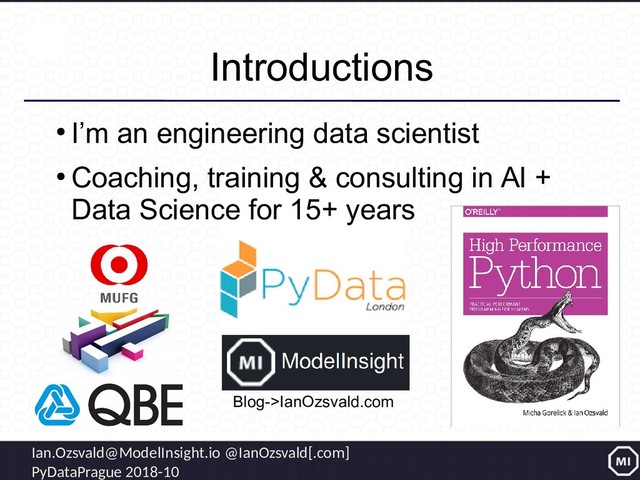 Ian.Ozsvald@ModelInsight.io @IanOzsvald[.com]
PyDataPrague 2018-10
Introductions
●
I’m an engineering data scientist
●
Coaching, training & consulting in AI +
Data Science for 15+ years
Blog->IanOzsvald.com
