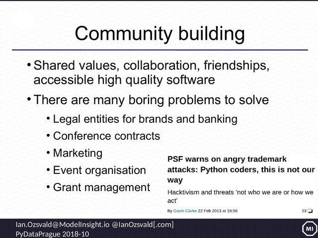 Ian.Ozsvald@ModelInsight.io @IanOzsvald[.com]
PyDataPrague 2018-10
Community building
●
Shared values, collaboration, friendships,
accessible high quality software
●
There are many boring problems to solve
●
Legal entities for brands and banking
●
Conference contracts
●
Marketing
●
Event organisation
●
Grant management
