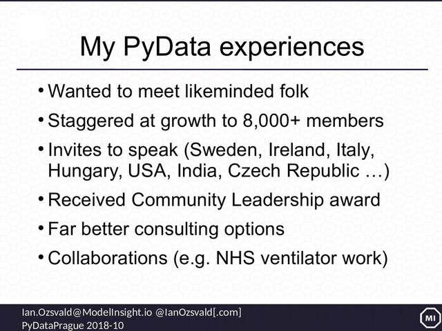 Ian.Ozsvald@ModelInsight.io @IanOzsvald[.com]
PyDataPrague 2018-10
My PyData experiences
●
Wanted to meet likeminded folk
●
Staggered at growth to 8,000+ members
●
Invites to speak (Sweden, Ireland, Italy,
Hungary, USA, India, Czech Republic …)
●
Received Community Leadership award
●
Far better consulting options
●
Collaborations (e.g. NHS ventilator work)
